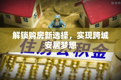 安陆解锁购房新选择，实现跨城安居梦想